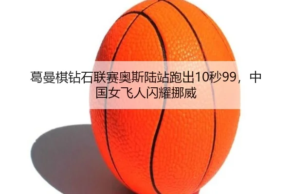 葛曼棋钻石联赛奥斯陆站跑出10秒99，中国女飞人闪耀挪威（CBA）